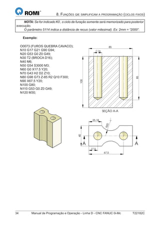 34 Manual de Programação e Operação - Linha D - CNC FANUC 0i-Mc T22182C
8. FUNÇÕES QIE SIMPLIFICAM A PROGRAMAÇÃO (CICLOS FIXOS)
NOTA: Se for indicado K0 , o ciclo de furação somente será memorizado para posterior
execução.
O parâmetro 5114 indica a distância de recuo (valor milesimal). Ex: 2mm = “2000”.
Exemplo:
O0073 (FUROS QUEBRA CAVACO);
N10 G17 G21 G90 G94;
N20 G53 G0 Z0 G49;
N30 T2 (BROCA D16);
N40 M6;
N50 G54 S3000 M3;
N60 G0 X17.5 Y20;
N70 G43 H2 D2 Z10;
N80 G98 G73 Z-85 R2 Q10 F300;
N90 X67.5 Y20;
N100 G80;
N110 G53 G0 Z0 G49;
N120 M30;
R20
25,18
17,5
40
67,5
A A
SEÇÃO A-A
85
16
85
100
A
A
85
 
