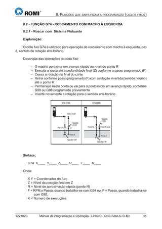 T22182C Manual de Programação e Operação - Linha D - CNC FANUC 0i-Mc 35
8. FUNÇÕES QUE SIMPLIFICAM A PROGRAMAÇÃO (CICLOS FIXOS)
8.2 - FUNÇÃO G74 - ROSCAMENTO COM MACHO À ESQUERDA
8.2.1 - Roscar com Sistema Flutuante
Explanação:
O ciclo ﬁxo G74 é utilizado para operação de roscamento com macho à esquerda, isto
é, sentido de rotação anti-horário.
Descrição das operações do ciclo ﬁxo:
O macho aproxima em avanço rápido ao nível do ponto R
Executa a rosca até a profundidade ﬁnal (Z) conforme o passo programado (F)
Cessa a rotação no ﬁnal do corte
Retrai conforme passo programado (F) com a rotação invertida (sentido horário)
até o ponto R
Permanece neste ponto ou vai para o ponto inicial em avanço rápido, conforme
G99 ou G98 programado previamente
Inverte novamente a rotação para o sentido anti-horário
Sintaxe:
G74 X____ Y____ Z____ R____ F____ K____
Onde:
X Y = Coordenadas do furo
Z = Nível da posição ﬁnal em Z
R = Nível de aproximação rápida (ponto R)
F = RPM x Passo, quando trabalha-se com G94 ou, F = Passo, quando trabalha-se
com G95.
K = Número de execuções
–
–
–
–
–
–
 