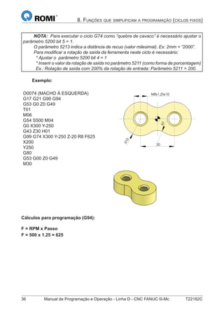 36 Manual de Programação e Operação - Linha D - CNC FANUC 0i-Mc T22182C
8. FUNÇÕES QUE SIMPLIFICAM A PROGRAMAÇÃO (CICLOS FIXOS)
NOTA: Para executar o ciclo G74 como “quebra de cavaco” é necessário ajustar o
parâmetro 5200 bit 5 = 1.
O parâmetro 5213 indica a distância de recuo (valor milesimal). Ex: 2mm = “2000”.
Para modiﬁcar a rotação de saída da ferramenta neste ciclo é necessário:
* Ajustar o parâmetro 5200 bit 4 = 1
* Inserir o valor da rotação de saída no parâmetro 5211 (como forma de porcentagem)
Ex.: Rotação de saída com 200% da rotação de entrada: Parâmetro 5211 = 200.
Exemplo:
O0074 (MACHO À ESQUERDA)
G17 G21 G90 G94
G53 G0 Z0 G49
T01
M06
G54 S500 M04
G0 X300 Y-250
G43 Z30 H01
G99 G74 X300 Y-250 Z-20 R8 F625
X200
Y250
G80
G53 G00 Z0 G49
M30
R10
7R
M8x1,25x10
20
R10
7R
M8x1,25x10
20
Cálculos para programação (G94):
F = RPM x Passo
F = 500 x 1.25 = 625
 