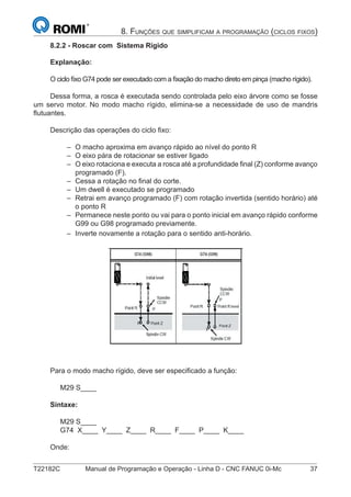 T22182C Manual de Programação e Operação - Linha D - CNC FANUC 0i-Mc 37
8. FUNÇÕES QUE SIMPLIFICAM A PROGRAMAÇÃO (CICLOS FIXOS)
8.2.2 - Roscar com Sistema Rígido
Explanação:
O ciclo ﬁxo G74 pode ser executado com a ﬁxação do macho direto em pinça (macho rígido).
Dessa forma, a rosca é executada sendo controlada pelo eixo árvore como se fosse
um servo motor. No modo macho rígido, elimina-se a necessidade de uso de mandris
ﬂutuantes.
Descrição das operações do ciclo ﬁxo:
O macho aproxima em avanço rápido ao nível do ponto R
O eixo pára de rotacionar se estiver ligado
O eixo rotaciona e executa a rosca até a profundidade ﬁnal (Z) conforme avanço
programado (F).
Cessa a rotação no ﬁnal do corte.
Um dwell é executado se programado
Retrai em avanço programado (F) com rotação invertida (sentido horário) até
o ponto R
Permanece neste ponto ou vai para o ponto inicial em avanço rápido conforme
G99 ou G98 programado previamente.
Inverte novamente a rotação para o sentido anti-horário.
Para o modo macho rígido, deve ser especiﬁcado a função:
M29 S____
Sintaxe:
M29 S____
G74 X____ Y____ Z____ R____ F____ P____ K____
Onde:
–
–
–
–
–
–
–
–
 
