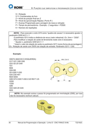 38 Manual de Programação e Operação - Linha D - CNC FANUC 0i-Mc T22182C
8. FUNÇÕES QUE SIMPLIFICAM A PROGRAMAÇÃO (CICLOS FIXOS)
S = Rotação
X Y= Coordenadas do furo
Z = Nível da posição ﬁnal em Z
R = Nível de aproximação Rápida ( Ponto R )
F = Avanço Programado para usinagem da rosca e retração
P = Tempo de permanência - Exemplo - 2 segundos = P2000
K = Número de repetições
NOTA: Para executar o ciclo G74 como “quebra de cavaco” é necessário ajustar o
parâmetro 5200 bit 5 = 1.
O parâmetro 5213 indica a distância de recuo (valor milesimal). Ex: 2mm = “2000”.
Para modiﬁcar a rotação de saída da ferramenta neste ciclo é necessário:
* Ajustar o parâmetro 5200 bit 4 = 1
* Inserir o valor da rotação de saída no parâmetro 5211 (como forma de porcentagem)
Ex.: Rotação de saída com 200% da rotação de entrada: Parâmetro 5211 = 200.
Exemplo:
O0074 (MACHO À ESQUERDA)
G17 G21 G90 G95
G53 G0 Z0 G49
T01
M06
G54 M5
G0 X300 Y-250
G43 Z30 H01
M29 S500
G99 G74 X300 Y-250 Z-20 R8 F1.25
X200
Y250
G80
G53 G00 Z0 G49
M30
R10
7R
M8x1,25x10
20
NOTA: No exemplo acima o passo foi programado em mm/rotação (G95), por isso
não foi necessário nenhum cálculo.
R10
7R
M8x1,25x10
20
 