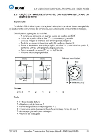 T22182C Manual de Programação e Operação - Linha D - CNC FANUC 0i-Mc 39
8. FUNÇÕES QUE SIMPLIFICAM A PROGRAMAÇÃO (CICLOS FIXOS)
8.3 - FUNÇÃO G76 - MANDRILAMENTO FINO COM RETORNO DESLOCADO DO
CENTRO DO FURO
Explanação:
O ciclo ﬁxo G76 é utilizado para operação de calibração onde não se deseja na superfície
de acabamento nenhum risco de ferramenta, causado durante o movimento de retração.
Descrição das operações do ciclo ﬁxo
A ferramenta aproxima em avanço rápido ao nível do ponto R
Usina até a profundidade ﬁnal (Z) com avanço programado
Cessa a rotação e orienta o eixo árvore ( única posição )
Desloca um incremento programado (Q), ao longo do eixo X
Retrai a ferramenta em avanço rápido, ao nível do ponto inicial ou ponto R,
conforme G99 ou G98 programado previamente.
Retorna o deslocamento (Q), ao ponto X inicial.
Retorna a rotação programada.
Sintaxe:
G76 X____ Y____ Z____ R____ Q____ F____ K____
Onde:
X Y = Coordenada do furo
Z = Nível da posição ﬁnal em Z
R = Nível de aproximação rápida ( ponto R )
Q = Incremento para deslocamento da ferramenta ao longo do eixo X
F = Avanço programado para usinagem
K = Número de execuções
–
–
–
–
–
–
–
 