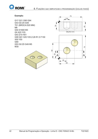 42 Manual de Programação e Operação - Linha D - CNC FANUC 0i-Mc T22182C
8. FUNÇÕES QUE SIMPLIFICAM A PROGRAMAÇÃO (CICLOS FIXOS)
Exemplo:
G17 G21 G90 G94
G53 G0 Z0 G49
T01 (BROCA D20 MM)
M6
G54 S1800 M3
G0 X25 Y25
G43 Z10 H01
G99 G81 X25 Y25 Z-26 R1.5 F150
X50 Y50
G80
G53 G0 Z0 G49 M5
M30
25
75
50
25
50
A A
SEÇÃO A-A
25
75
50
25
50
A A
SEÇÃO A-A
30
75
26
20
 