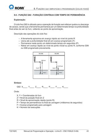 T22182C Manual de Programação e Operação - Linha D - CNC FANUC 0i-Mc 43
8. FUNÇÕES QUE SIMPLIFICAM A PROGRAMAÇÃO (CICLOS FIXOS)
8.6 - FUNÇÃO G82 - FURAÇÃO CONTÍNUA COM TEMPO DE PERMANÊNCIA
Explanação:
O ciclo ﬁxo G82 é utilizado para a operação de furação sem efetuar quebra ou descarga
de cavaco, sendo que a ferramenta permanece por um determinado tempo na profundidade
ﬁnal antes de sair do furo, voltando ao ponto de aproximação.
Descrição das operações do ciclo ﬁxo
A ferramenta aproxima em avanço rápido ao nível do ponto R
Usina até a profundidade ﬁnal (Z) em avanço programado (F)
Permanece neste ponto um determinado tempo em segundos (P)
Retrai em avanço rápido ao nível do ponto inicial ou ponto R, conforme G99
ou G98 programado previamente.
Sintaxe:
G82 X____ Y____ Z____ R____ P____ F____ K____
Onde:
X, Y = Coordenadas do furo
Z = Nível da posição ﬁnal em Z
R = Nível de aproximação rápida (ponto R)
P = Tempo de permanência no ﬁnal da usinagem (milésimos de segundos)
F = Avanço programado para usinagem
K = Número de execuções
–
–
–
–
 