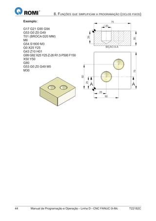 44 Manual de Programação e Operação - Linha D - CNC FANUC 0i-Mc T22182C
8. FUNÇÕES QUE SIMPLIFICAM A PROGRAMAÇÃO (CICLOS FIXOS)
Exemplo:
G17 G21 G90 G94
G53 G0 Z0 G49
T01 (BROCA D20 MM)
M6
G54 S1800 M3
G0 X25 Y25
G43 Z10 H01
G99 G82 X25 Y25 Z-26 R1.5 P500 F150
X50 Y50
G80
G53 G0 Z0 G49 M5
M30
25
75
50
25
50
A A
SEÇÃO A-A
25
75
50
25
50
A A
SEÇÃO A-A
30
75
26
20
 