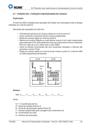T22182C Manual de Programação e Operação - Linha D - CNC FANUC 0i-Mc 45
8. FUNÇÕES QUE SIMPLIFICAM A PROGRAMAÇÃO (CICLOS FIXOS)
8.7 - FUNÇÃO G83 - FURAÇÃO COM DESCARGA DE CAVACO
Explanação:
O ciclo ﬁxo G83 é utilizado para operação de furação com descargas onde se deseja
retrações ao nível do ponto R.
Descrição das operações do ciclo ﬁxo:
A ferramenta aproxima em avanço rápido ao nível do ponto R
Usina o primeiro incremento (Q) em avanço programado.
Retrai em avanço rápido ao nível do ponto R
Retorna em avanço Rápido ao nível anterior menos 2 mm (valor referenciado
pelo parâmetro 5115. Este parâmetro deve ser preenchido na forma milesimal.
Para um valor de 2 mm, entrar com o valor 2000).
Usina os demais incrementos (Q) com sucessivas retrações e retornos até
encontrar o ponto Z ﬁnal.
Retrai em avanço rápido ao nível do ponto inicial ou ponto R, conforme G99
ou G98 programado previamente.
Sintaxe:
G83 X____ Y____ Z____ R____ Q____ F____ K____
Onde:
X, Y = Coordenada do furo
Z = Nível da posição ﬁnal em Z
R = Nível de aproximação rápida (Ponto R)
F = Avanço programado para usinagem dos incrementos Q
Q = Incrementos de corte
K = Número de execuções
–
–
–
–
–
–
 