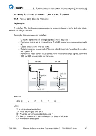T22182C Manual de Programação e Operação - Linha D - CNC FANUC 0i-Mc 47
8. FUNÇÕES QUE SIMPLIFICAM A PROGRAMAÇÃO (CICLOS FIXOS)
8.8 - FUNÇÃO G84 - ROSCAMENTO COM MACHO À DIREITA
8.8.1 - Roscar com Sistema Flutuante
Explanação:
O ciclo ﬁxo G84 é utilizado para operação de roscamento com macho à direita, isto é,
sentido de rotação horária.
Descrição das operações do ciclo ﬁxo:
O macho aproxima em avanço rápido ao nível do ponto R
Executa a rosca até a profundidade ﬁnal (Z) conforme avanço programado
(F).
Cessa a rotação no ﬁnal do corte.
Retrai em avanço programado (F) com a rotação invertida (sentido anti-horário),
até o ponto R.
Permanece neste ponto, ou vai para o ponto inicial em avanço rápido, conforme
G99 ou G98 programado previamente.
Sintaxe:
G84 X____ Y____ Z____ R____ F____ K____
Onde:
X, Y = Coordenadas do furo
Z = Nível da posição ﬁnal em Z
R = Nível de aproximação rápida ( ponto R )
F = Avanço programado para usinagem da rosca e retração
K = Número de execuções
–
–
–
–
–
 