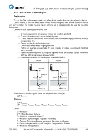 T22182C Manual de Programação e Operação - Linha D - CNC FANUC 0i-Mc 49
8. FUNÇÕES QUE SIMPLIFICAM A PROGRAMAÇÃO (CICLOS FIXOS)
8.8.2 - Roscar com Sistema Rígido
Explanação:
O ciclo ﬁxo G84 pode ser executado com a ﬁxação do macho direto em pinça (macho rígido).
Dessa forma, a rosca é executada sendo controlada pelo eixo árvore como se fosse
um servo motor. No modo macho rígido, elimina-se a necessidade de uso de mandris
ﬂutuantes.
Descrição das operações do ciclo ﬁxo:
O macho aproxima em avanço rápido ao nível do ponto R
O eixo pára de rotacionar se estiver ligado
O eixo rotaciona e executa a rosca até a profundidade ﬁnal (Z) conforme avanço
programado (F).
Cessa a rotação no ﬁnal do corte.
Um dwell é executado se programado
Retrai em avanço programado (F) com rotação invertida (sentido anti-horário)
até o ponto R
Permanece neste ponto ou vai para o ponto inicial em avanço rápido conforme
G99 ou G98 programado previamente.
Inverte novamente a rotação para o sentido horário.
Para o modo macho rígido, deve ser especiﬁcado a função:
M29 S____
Sintaxe:
M29 S____
G84 X____ Y____ Z____ R____ F____ P____ K____
Onde:
S = Rotação
X Y= Coordenadas do furo
Z = Nível da posição ﬁnal em Z
R = Nível de aproximação Rápida ( Ponto R )
F = Avanço Programado para usinagem da rosca e retração
P = Tempo de permanência - Exemplo - 2 segundos = P2000
K = Número de repetições
–
–
–
–
–
–
–
–
 