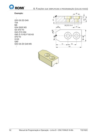 52 Manual de Programação e Operação - Linha D - CNC FANUC 0i-Mc T22182C
8. FUNÇÕES QUE SIMPLIFICAM A PROGRAMAÇÃO (CICLOS FIXOS)
Exemplo:
:
G53 G0 Z0 G49
T04
M6
G54 S920 M3
G0 X70 Y0
G43 Z15 H04
G85 Z-15 R2 F100 K0
X70 Y0
X120
G80
G53 G0 Z0 G49 M5
:
SEÇÃO A-A
45
35
15
20
40
70 50
150
70
30°
25
A A
SEÇÃO A-A
45
35
15
20
40
70 50
150
70
30°
25
A A
 