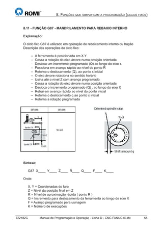 T22182C Manual de Programação e Operação - Linha D - CNC FANUC 0i-Mc 55
8. FUNÇÕES QUE SIMPLIFICAM A PROGRAMAÇÃO (CICLOS FIXOS)
8.11 - FUNÇÃO G87 - MANDRILAMENTO PARA REBAIXO INTERNO
Explanação:
O ciclo ﬁxo G87 é utilizado em operação de rebaixamento interno ou tração
Descrição das operações do ciclo ﬁxo:
A ferramenta é posicionada em X Y
Cessa a rotação do eixo árvore numa posição orientada
Desloca um incremento programado (Q) ao longo do eixo x,
Posiciona em avanço rápido ao nível do ponto R
Retorna o deslocamento (Q), ao ponto x inicial
O eixo árvore rotaciona no sentido horário
Usina até o nível Z com avanço programado
Cessa a rotação do eixo árvore numa posição orientada
Desloca o incremento programado (Q) , ao longo do eixo X
Retrai em avanço rápido ao nível do ponto inicial
Retorna o deslocamento q ao ponto x inicial
Retorna a rotação programada
Sintaxe:
G87 X____ Y____ Z____ R____ Q____ F____ K____
Onde:
X, Y = Coordenadas do furo
Z = Nível da posição ﬁnal em Z
R = Nível de aproximação rápida ( ponto R )
Q = Incremento para deslocamento da ferramenta ao longo do eixo X
F = Avanço programado para usinagem
K = Número de execuções
–
–
–
–
–
–
–
–
–
–
–
–
 