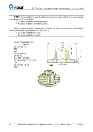 56 Manual de Programação e Operação - Linha D - CNC FANUC 0i-Mc T22182C
8. FUNÇÕES QUE SIMPLIFICAM A PROGRAMAÇÃO (CICLOS FIXOS)
NOTA: Para modiﬁcar o eixo de saída da ferramenta neste ciclo é necessário ajustar
o parâmetro 5101 bit 4 (RD1);
= 0 a saída é feita no sentido positivo.
= 1 a saída é feita no sentido negativo.
Para modiﬁcar o sentido (positivo ou negativo) da saída da ferramenta neste ciclo é
necessário ajustar o parâmetro 5101 bit 5 (RD2);
= 0 a saída será feita no eixo X
= 1 a saída será feita no eixo Y.
O0087 (EXAMPLE G87)
G17 G21 G90 G94
G53 G0 Z0 H0
T08
M6
G54 S1500 M3
G0 X0 Y0
G43 Z10 H08 D08
G87 Z-10 R-67 Q5.5 F160
G80
G53 G0 Z0 H0 M5
M30
SEÇÃO A-A
150
15
20
50
65
10
65
55
SEÇÃO A-A
150
15
20
50
65
10
65
55
 