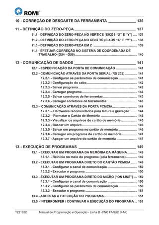 T22182C Manual de Programação e Operação - Linha D -CNC FANUC 0i-Mc
10 - CORREÇÃO DE DESGASTE DA FERRAMENTA _____________ 136
11 - DEFINIÇÃO DO ZERO-PEÇA _____________________________ 137
11.1 - DEFINIÇÃO DO ZERO-PEÇA NO VÉRTICE (EIXOS “X” E “Y”) ..... 137
11.2 - DEFINIÇÃO DO ZERO-PEÇA NO CENTRO (EIXOS “X” E “Y”)...... 138
11.3 - DEFINIÇÃO DO ZERO-PEÇA EM Z ................................................. 139
11.4 - EFETUAR CORREÇÃO NO SISTEMA DE COORDENADA DE
TRABALHO (G54 - G59)...................................................................... 140
12 - COMUNICAÇÃO DE DADOS _____________________________ 141
12.1 - ESPECIFICAÇÃO DA PORTA DE COMUNICAÇÃO ........................ 141
12.2 - COMUNICAÇÃO ATRAVÉS DA PORTA SERIAL (RS 232).............. 141
12.2.1 - Configurar os parâmetros de comunicação ..................... 141
12.2.2 - Configuração do cabo......................................................... 142
12.2.3 - Salvar programa .................................................................. 142
12.2.4 - Carregar programa.............................................................. 143
12.2.5 - Salvar corretores de ferramentas ...................................... 143
12.2.6 - Carregar corretores de ferramentas:................................. 143
12.3 – COMUNICAÇÃO ATRAVÉS DA PORTA PCMCIA............................ 144
12.3.1 – Hardwares recomendados para leitura e gravação: ....... 144
12.3.2 – Formatar o Cartão de Memória ......................................... 145
12.3.3 - Visualizar os arquivos do cartão de memória .................. 145
12.3.4 - Buscar um arquivo.............................................................. 146
12.3.5 - Salvar um programa no cartão de memória ..................... 146
12.3.6 - Carregar um programa do cartão de memória ................. 147
12.3.7 - Apagar um arquivo do cartão de memória ....................... 147
13 - EXECUÇÃO DE PROGRAMAS ___________________________ 149
13.1 - EXECUTAR UM PROGRAMA DA MEMÓRIA DA MÁQUINA........... 149
13.1.1 - Reinício no meio do programa (pela ferramenta)............. 149
13.2 - EXECUTAR UM PROGRAMA DIRETO DO CARTÃO PCMCIA ....... 149
13.2.1 - Configurar o canal de comunicação ................................. 150
13.2.2 - Executar o programa .......................................................... 150
13.3 - EXECUTAR UM PROGRAMA DIRETO DO MICRO (“ON LINE”) .... 150
13.3.1 - Configurar o canal de comunicação ................................. 150
13.3.2 - Configurar os parâmetros de comunicação ..................... 150
13.3.3 - Executar o programa .......................................................... 151
13.4 - ABORTAR A EXECUÇÃO DO PROGRAMA..................................... 151
13.5 - INTERROMPER / CONTINUAR A EXECUÇÃO DO PROGRAMA ... 151
 