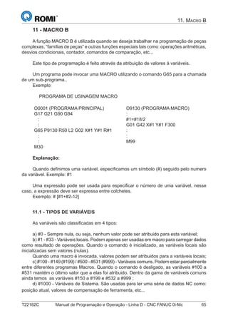 T22182C Manual de Programação e Operação - Linha D - CNC FANUC 0i-Mc 65
11. MACRO B
11 - MACRO B
A função MACRO B é utilizada quando se deseja trabalhar na programação de peças
complexas, “famílias de peças” e outras funções especiais tais como: operações aritméticas,
desvios condicionais, contador, comandos de comparação, etc...
Este tipo de programação é feito através da atribuição de valores à variáveis.
Um programa pode invocar uma MACRO utilizando o comando G65 para a chamada
de um sub-programa..
Exemplo:
PROGRAMA DE USINAGEM MACRO
O0001 (PROGRAMA PRINCIPAL)
G17 G21 G90 G94
:
:
G65 P9130 R50 L2 G02 X#1 Y#1 R#1
:
:
M30
O9130 (PROGRAMA MACRO)
:
#1=#18/2
G01 G42 X#1 Y#1 F300
:
:
M99
Explanação:
Quando deﬁnimos uma variável, especiﬁcamos um símbolo (#) seguido pelo numero
da variável. Exemplo: #1
Uma expressão pode ser usada para especiﬁcar o número de uma variável, nesse
caso, a expressão deve ser expressa entre colchetes.
Exemplo: # [#1+#2-12]
11.1 - TIPOS DE VARIÁVEIS
As variáveis são classiﬁcadas em 4 tipos:
a) #0 - Sempre nula, ou seja, nenhum valor pode ser atribuido para esta variável;
b) #1 - #33 - Variáveis locais. Podem apenas ser usadas em macro para carregar dados
como resultado de operações. Quando o comando é inicializado, as variáveis locais são
inicializadas sem valores (nulas).
Quando uma macro é invocada, valores podem ser atribuidos para a variáveis locais;
c) #100 - #149 (#199) / #500 - #531 (#999) - Variáveis comuns. Podem estar parcialmente
entre diferentes programas Macros. Quando o comando é desligado, as variáveis #100 a
#531 mantém o último valor que a elas foi atribuido. Dentro da gama de variáveis comuns
ainda temos as variáveis #150 a #199 e #532 a #999 ;
d) #1000 - Variáveis de Sistema. São usadas para ler uma série de dados NC como:
posição atual, valores de compensação de ferramenta, etc...
 