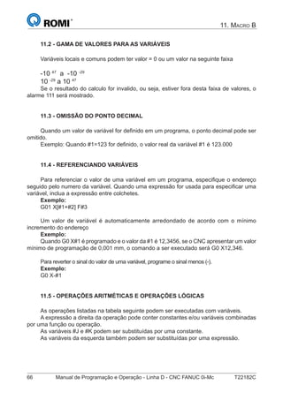 66 Manual de Programação e Operação - Linha D - CNC FANUC 0i-Mc T22182C
11. MACRO B
11.2 - GAMA DE VALORES PARA AS VARIÁVEIS
Variáveis locais e comuns podem ter valor = 0 ou um valor na seguinte faixa
-10 47
a -10 -29
10 -29
a 10 47
Se o resultado do calculo for invalido, ou seja, estiver fora desta faixa de valores, o
alarme 111 será mostrado.
11.3 - OMISSÃO DO PONTO DECIMAL
Quando um valor de variável for deﬁnido em um programa, o ponto decimal pode ser
omitido.
Exemplo: Quando #1=123 for deﬁnido, o valor real da variável #1 é 123.000
11.4 - REFERENCIANDO VARIÁVEIS
Para referenciar o valor de uma variável em um programa, especiﬁque o endereço
seguido pelo numero da variável. Quando uma expressão for usada para especiﬁcar uma
variável, inclua a expressão entre colchetes.
Exemplo:
G01 X[#1+#2] F#3
Um valor de variável é automaticamente arredondado de acordo com o mínimo
incremento do endereço
Exemplo:
Quando G0 X#1 é programado e o valor da #1 é 12,3456, se o CNC apresentar um valor
mínimo de programação de 0,001 mm, o comando a ser executado será G0 X12,346.
Para reverter o sinal do valor de uma variável, programe o sinal menos (-).
Exemplo:
G0 X-#1
11.5 - OPERAÇÕES ARITMÉTICAS E OPERAÇÕES LÓGICAS
As operações listadas na tabela seguinte podem ser executadas com variáveis.
A expressão a direita da operação pode conter constantes e/ou variáveis combinadas
por uma função ou operação.
As variáveis #J e #K podem ser substituídas por uma constante.
As variáveis da esquerda também podem ser substituídas por uma expressão.
 