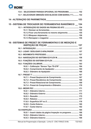 Manual de Programação e Operação - Linha D - CNC FANUC 0i-Mc T22182C
13.6 - SELECIONAR PARADA OPCIONAL DO PROGRAMA................... 152
13.7 - SELECIONAR OMISSÃO DOS BLOCOS COM BARRA (“/”).......... 152
14 - ALTERAÇÃO DE PARÂMETROS__________________________ 153
15 - SISTEMA DE TROCADOR DE FERRAMENTAS RANDÔMICO __ 154
15.1 – INTRODUÇÃO DE DADOS NA PÁGINA DO ATC ........................... 154
15.1.1 Nomear as ferramentas......................................................... 155
15.1.2 Fixar uma ferramenta no mesmo alojamento. .................... 155
15.1.3 Bloquear alojamento. ............................................................ 156
15.1.5 Remapear o magazine: ......................................................... 156
16 - SISTEMAS DE PRESET DE FERRAMENTAS E DE MEDIÇÃO E
INSPEÇÃO DE PEÇAS _________________________ 157
16.1 - INTRODUÇÃO ................................................................................... 157
16.2 - LIGAR / DESLIGAR O APALPADOR ................................................ 157
16.3 - MOVIMENTO PROTEGIDO ............................................................... 157
16.4 - NAVEGAÇÃO DO SISTEMA EZ-FLEX M.......................................... 158
16.5 - FUNÇÕES DO SISTEMA EZ-FLEX ................................................... 163
16.6 - FUNÇÕES CALIBRAR....................................................................... 163
16.6.1 - Calibração “Sensor Tipo TS-27R” ..................................... 164
16.6.2 - Comprimento do Apalpador ............................................... 165
16.6.3 - Diâmetro do Apalpador....................................................... 166
16.7 - PRESET T .......................................................................................... 167
16.7.1 - Preset Seqüencial de Comprimento.................................. 167
16.7.2 - Preset Randômico de Comprimento ................................. 168
16.7.3 - Preset Rotacional de Comprimento................................... 169
16.7.4 - Preset do Comprimento e Diâmetro .................................. 170
16.8 - MEDIR PEC........................................................................................ 171
16.8.1 - Diâmetro Interno.................................................................. 171
16.8.2 - Diâmetro Externo ................................................................ 173
16.8.3 - Ressalto ............................................................................... 175
16.8.4 - Rebaixo ................................................................................ 177
17.8.5 - Superfície X/Y ou Z.............................................................. 178
16.8.6 - Canto Externo...................................................................... 180
17.8.7 - Canto Interno ....................................................................... 182
16.9 INSPEÇÃO ........................................................................................... 185
16.9.1 - Inserir dados da página Inspeção no programa .............. 186
16.9.2 - Diâmetro Interno.................................................................. 186
16.9.3 - Diâmetro Externo ................................................................ 188
 