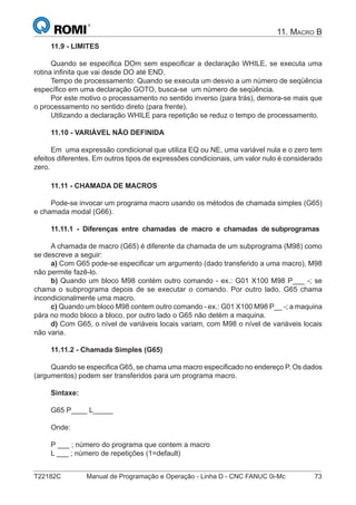 T22182C Manual de Programação e Operação - Linha D - CNC FANUC 0i-Mc 73
11. MACRO B
11.9 - LIMITES
Quando se especiﬁca DOm sem especiﬁcar a declaração WHILE, se executa uma
rotina inﬁnita que vai desde DO até END.
Tempo de processamento: Quando se executa um desvio a um número de seqüência
especíﬁco em uma declaração GOTO, busca-se um número de seqüência.
Por este motivo o processamento no sentido inverso (para trás), demora-se mais que
o processamento no sentido direto (para frente).
Utilizando a declaração WHILE para repetição se reduz o tempo de processamento.
11.10 - VARIÁVEL NÃO DEFINIDA
Em uma expressão condicional que utiliza EQ ou NE, uma variável nula e o zero tem
efeitos diferentes. Em outros tipos de expressões condicionais, um valor nulo é considerado
zero.
11.11 - CHAMADA DE MACROS
Pode-se invocar um programa macro usando os métodos de chamada simples (G65)
e chamada modal (G66).
11.11.1 - Diferenças entre chamadas de macro e chamadas de subprogramas
A chamada de macro (G65) é diferente da chamada de um subprograma (M98) como
se descreve a seguir:
a) Com G65 pode-se especiﬁcar um argumento (dado transferido a uma macro), M98
não permite fazê-lo.
b) Quando um bloco M98 contém outro comando - ex.: G01 X100 M98 P___ -; se
chama o subprograma depois de se executar o comando. Por outro lado, G65 chama
incondicionalmente uma macro.
c) Quando um bloco M98 contem outro comando - ex.: G01 X100 M98 P__ -; a maquina
pára no modo bloco a bloco, por outro lado o G65 não detém a maquina.
d) Com G65, o nível de variáveis locais variam, com M98 o nível de variáveis locais
não varia.
11.11.2 - Chamada Simples (G65)
Quando se especiﬁca G65, se chama uma macro especiﬁcado no endereço P. Os dados
(argumentos) podem ser transferidos para um programa macro.
Sintaxe:
G65 P____ L_____
Onde:
P ___ ; número do programa que contem a macro
L ___ ; número de repetições (1=default)
 