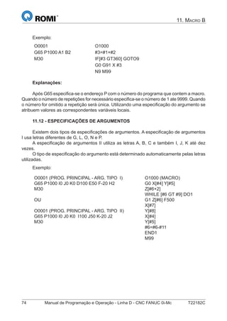 74 Manual de Programação e Operação - Linha D - CNC FANUC 0i-Mc T22182C
11. MACRO B
Exemplo:
O0001 O1000
G65 P1000 A1 B2 #3=#1+#2
M30 IF[#3 GT360] GOTO9
G0 G91 X #3
N9 M99
Explanações:
Após G65 especiﬁca-se o endereço P com o número do programa que contem a macro.
Quando o número de repetições for necessário especiﬁca-se o número de 1 ate 9999. Quando
o número for omitido a repetição será única. Utilizando uma especiﬁcação do argumento se
atribuem valores as correspondentes variáveis locais.
11.12 - ESPECIFICAÇÕES DE ARGUMENTOS
Existem dois tipos de especiﬁcações de argumentos. A especiﬁcação de argumentos
I usa letras diferentes de G, L, O, N e P.
A especiﬁcação de argumentos II utiliza as letras A, B, C e também I, J, K até dez
vezes.
O tipo de especiﬁcação do argumento está determinado automaticamente pelas letras
utilizadas.
Exemplo:
O0001 (PROG. PRINCIPAL - ARG. TIPO I)
G65 P1000 I0 J0 K0 D100 E50 F-20 H2
M30
OU
O0001 (PROG. PRINCIPAL - ARG. TIPO II)
G65 P1000 I0 J0 K0 I100 J50 K-20 J2
M30
O1000 (MACRO)
G0 X[#4] Y[#5]
Z[#6+2]
WHILE [#6 GT #9] DO1
G1 Z[#6] F500
X[#7]
Y[#8]
X[#4]
Y[#5]
#6=#6-#11
END1
M99
 