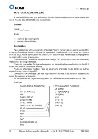 78 Manual de Programação e Operação - Linha D - CNC FANUC 0i-Mc T22182C
11. MACRO B
11.16 - CHAMADA MODAL (G66)
A função G66 faz com que a chamada de uma determinada macro se torne modal até
que a mesma seja cancelada pela função G67.
Sintaxe:
G66 P___ L____ ......
Onde:
P - número do subprograma
L - número de repetições
Explicações:
Após especiﬁcar G66, programe o endereço P com o número do programa que contém
a macro. Quando se deseja o número de repetições, o endereço L pode conter um número
de 1 até 9999. Assim como usado na função G65, os dados são transferidos a um programa
de macro através de argumentos.
Cancelamento: Quando se especiﬁca um código G67 já não se excetua as chamadas
modais nos blocos posteriores.
Níveis de chamadas: As chamadas podem ser especiﬁcadas usando desvios de até 4
níveis incluindo as chamadas modais.
Níveis de chamadas modais: Pode-se ativar uma chamada modal dentro de outras
especiﬁcando outro código G66.
Limitações: Em um bloco G66 não se pode ativar macros. G66 deve ser especiﬁcado
antes de qualquer argumento.
As variáveis locais (argumentos) podem ser deﬁnidas unicamente em blocos G66.
Exemplo:
O0001 (PROG. PRINCIPAL) O7999 (MACRO FURACAO)
: G0 Z[#18]
T03 (FURACAO) G1 Z[#26] F[#9]
M6 G0 Z[#18]
G54 S1800 M3 M99
G0 X0 Y0 M8 (#18 = R)
G43 Z10 H03 (#26 = Z)
G66 Z-15 R2 F0.1 P7999 (#9 = F)
X0 Y0
X100
Y50
Y0
G67
G53 G0 Z0 G49 M9
M30
 