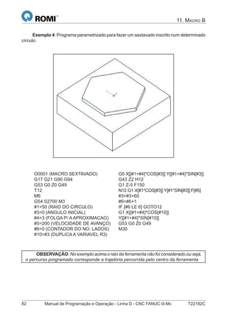82 Manual de Programação e Operação - Linha D - CNC FANUC 0i-Mc T22182C
11. MACRO B
Exemplo 4: Programa parametrizado para fazer um sextavado inscrito num determinado
círculo:
O0001 (MACRO SEXTAVADO)
G17 G21 G90 G94
G53 G0 Z0 G49
T12
M6
G54 S2700 M3
#1=50 (RAIO DO CIRCULO)
#3=0 (ANGULO INICIAL)
#4=3 (FOLGA P/ A APROXIMACAO)
#5=200 (VELOCIDADE DE AVANÇO)
#6=0 (CONTADOR DO NO. LADOS)
#10=#3 (DUPLICA A VARIAVEL R3)
G0 X[[#1+#4]*COS[#3]] Y[[#1+#4]*SIN[#3]]
G43 Z2 H12
G1 Z-5 F150
N12 G1 X[#1*COS[#3]] Y[#1*SIN[#3]] F[#5]
#3=#3+60
#6=#6+1
IF [#6 LE 6] GOTO12
G1 X[[#1+#4]*COS[#10]]
Y[[#1+#4]*SIN[#10]]
G53 G0 Z0 G49
M30
OBSERVAÇÃO: No exemplo acima o raio da ferramenta não foi considerado,ou seja,
o percurso programado corresponde a trajetória percorrida pelo centro da ferramenta
 