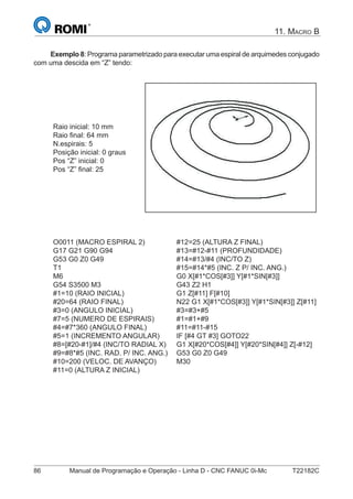 86 Manual de Programação e Operação - Linha D - CNC FANUC 0i-Mc T22182C
11. MACRO B
Exemplo 8: Programa parametrizado para executar uma espiral de arquimedes conjugado
com uma descida em “Z” tendo:
Raio inicial: 10 mm
Raio ﬁnal: 64 mm
N.espirais: 5
Posição inicial: 0 graus
Pos “Z” inicial: 0
Pos “Z” ﬁnal: 25
O0011 (MACRO ESPIRAL 2)
G17 G21 G90 G94
G53 G0 Z0 G49
T1
M6
G54 S3500 M3
#1=10 (RAIO INICIAL)
#20=64 (RAIO FINAL)
#3=0 (ANGULO INICIAL)
#7=5 (NUMERO DE ESPIRAIS)
#4=#7*360 (ANGULO FINAL)
#5=1 (INCREMENTO ANGULAR)
#8=[#20-#1]/#4 (INC/TO RADIAL X)
#9=#8*#5 (INC. RAD. P/ INC. ANG.)
#10=200 (VELOC. DE AVANÇO)
#11=0 (ALTURA Z INICIAL)
#12=25 (ALTURA Z FINAL)
#13=#12-#11 (PROFUNDIDADE)
#14=#13/#4 (INC/TO Z)
#15=#14*#5 (INC. Z P/ INC. ANG.)
G0 X[#1*COS[#3]] Y[#1*SIN[#3]]
G43 Z2 H1
G1 Z[#11] F[#10]
N22 G1 X[#1*COS[#3]] Y[#1*SIN[#3]] Z[#11]
#3=#3+#5
#1=#1+#9
#11=#11-#15
IF [#4 GT #3] GOTO22
G1 X[#20*COS[#4]] Y[#20*SIN[#4]] Z[-#12]
G53 G0 Z0 G49
M30
 