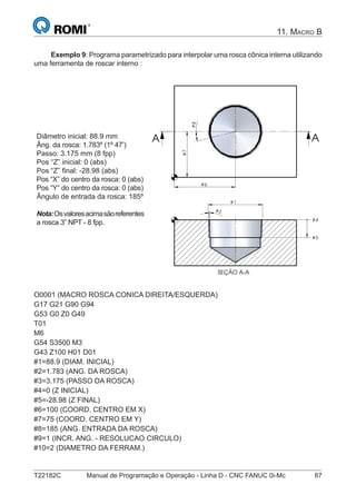 T22182C Manual de Programação e Operação - Linha D - CNC FANUC 0i-Mc 87
11. MACRO B
Exemplo 9: Programa parametrizado para interpolar uma rosca cônica interna utilizando
uma ferramenta de roscar interno :
Diâmetro inicial: 88.9 mm
Âng. da rosca: 1.783º (1º 47’)
Passo: 3.175 mm (8 fpp)
Pos “Z” inicial: 0 (abs)
Pos “Z” ﬁnal: -28.98 (abs)
Pos “X” do centro da rosca: 0 (abs)
Pos “Y” do centro da rosca: 0 (abs)
Ângulo de entrada da rosca: 185º
Nota:Osvaloresacimasãoreferentes
a rosca 3” NPT - 8 fpp.
# 2
# 4
# 5
#7
#8
# 1
SEÇÃO A-A
# 6
A A
O0001 (MACRO ROSCA CONICA DIREITA/ESQUERDA)
G17 G21 G90 G94
G53 G0 Z0 G49
T01
M6
G54 S3500 M3
G43 Z100 H01 D01
#1=88.9 (DIAM. INICIAL)
#2=1.783 (ANG. DA ROSCA)
#3=3.175 (PASSO DA ROSCA)
#4=0 (Z INICIAL)
#5=-28.98 (Z FINAL)
#6=100 (COORD. CENTRO EM X)
#7=75 (COORD. CENTRO EM Y)
#8=185 (ANG. ENTRADA DA ROSCA)
#9=1 (INCR. ANG. - RESOLUCAO CIRCULO)
#10=2 (DIAMETRO DA FERRAM.)
 