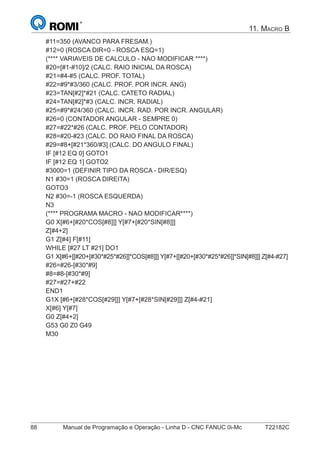 88 Manual de Programação e Operação - Linha D - CNC FANUC 0i-Mc T22182C
11. MACRO B
#11=350 (AVANCO PARA FRESAM.)
#12=0 (ROSCA DIR=0 - ROSCA ESQ=1)
(**** VARIAVEIS DE CALCULO - NAO MODIFICAR ****)
#20=[#1-#10]/2 (CALC. RAIO INICIAL DA ROSCA)
#21=#4-#5 (CALC. PROF. TOTAL)
#22=#9*#3/360 (CALC. PROF. POR INCR. ANG)
#23=TAN[#2]*#21 (CALC. CATETO RADIAL)
#24=TAN[#2]*#3 (CALC. INCR. RADIAL)
#25=#9*#24/360 (CALC. INCR. RAD. POR INCR. ANGULAR)
#26=0 (CONTADOR ANGULAR - SEMPRE 0)
#27=#22*#26 (CALC. PROF. PELO CONTADOR)
#28=#20-#23 (CALC. DO RAIO FINAL DA ROSCA)
#29=#8+[#21*360/#3] (CALC. DO ANGULO FINAL)
IF [#12 EQ 0] GOTO1
IF [#12 EQ 1] GOTO2
#3000=1 (DEFINIR TIPO DA ROSCA - DIR/ESQ)
N1 #30=1 (ROSCA DIREITA)
GOTO3
N2 #30=-1 (ROSCA ESQUERDA)
N3
(**** PROGRAMA MACRO - NAO MODIFICAR****)
G0 X[#6+[#20*COS[#8]]] Y[#7+[#20*SIN[#8]]]
Z[#4+2]
G1 Z[#4] F[#11]
WHILE [#27 LT #21] DO1
G1 X[#6+[[#20+[#30*#25*#26]]*COS[#8]]] Y[#7+[[#20+[#30*#25*#26]]*SIN[#8]]] Z[#4-#27]
#26=#26-[#30*#9]
#8=#8-[#30*#9]
#27=#27+#22
END1
G1X [#6+[#28*COS[#29]]] Y[#7+[#28*SIN[#29]]] Z[#4-#21]
X[#6] Y[#7]
G0 Z[#4+2]
G53 G0 Z0 G49
M30
 