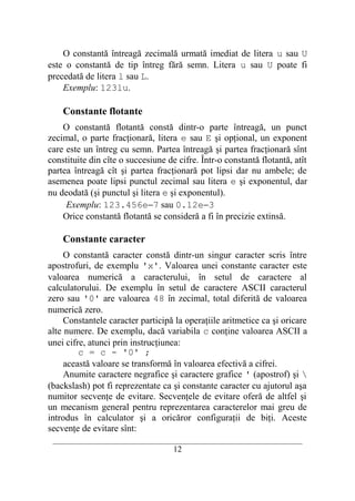 O constantă întreagă zecimală urmată imediat de litera u sau U
este o constantă de tip întreg fără semn. Litera u sau U poate fi
precedată de litera l sau L.
    Exemplu: 123lu.

    Constante flotante
    O constantă flotantă constă dintr-o parte întreagă, un punct
zecimal, o parte fracţionară, litera e sau E şi opţional, un exponent
care este un întreg cu semn. Partea întreagă şi partea fracţionară sînt
constituite din cîte o succesiune de cifre. Într-o constantă flotantă, atît
partea întreagă cît şi partea fracţionară pot lipsi dar nu ambele; de
asemenea poate lipsi punctul zecimal sau litera e şi exponentul, dar
nu deodată (şi punctul şi litera e şi exponentul).
     Exemplu: 123.456e−7 sau 0.12e−3
    Orice constantă flotantă se consideră a fi în precizie extinsă.

    Constante caracter
     O constantă caracter constă dintr-un singur caracter scris între
apostrofuri, de exemplu 'x'. Valoarea unei constante caracter este
valoarea numerică a caracterului, în setul de caractere al
calculatorului. De exemplu în setul de caractere ASCII caracterul
zero sau '0' are valoarea 48 în zecimal, total diferită de valoarea
numerică zero.
     Constantele caracter participă la operaţiile aritmetice ca şi oricare
alte numere. De exemplu, dacă variabila c conţine valoarea ASCII a
unei cifre, atunci prin instrucţiunea:
         c = c - '0' ;
     această valoare se transformă în valoarea efectivă a cifrei.
     Anumite caractere negrafice şi caractere grafice ' (apostrof) şi 
(backslash) pot fi reprezentate ca şi constante caracter cu ajutorul aşa
numitor secvenţe de evitare. Secvenţele de evitare oferă de altfel şi
un mecanism general pentru reprezentarea caracterelor mai greu de
introdus în calculator şi a oricăror configuraţii de biţi. Aceste
secvenţe de evitare sînt:
 __________________________________________________________________________
                                    12
 