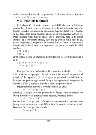 doilea caracter din numele programului. O alternativă corectă pentru
(*++argv[0]) este **++argv.
    9.11. Pointeri la funcţii
     În limbajul C o funcţie nu este o variabilă, dar putem defini un
pointer la o funcţie, care apoi poate fi prelucrat, transmis unor alte
funcţii, introdus într-un masiv şi aşa mai departe. Relativ la o funcţie
se pot face doar două operaţii: apelul ei şi considerarea adresei ei.
Dacă numele unei funcţii apare într-o expresie, fără a fi urmat
imediat de o paranteză stîngă, deci nu pe poziţia unui apel la ea,
atunci se generează un pointer la această funcţie. Pentru a transmite o
funcţie unei alte funcţii, ca argument, se poate proceda în felul
următor:
     int f();
     g(f);
unde funcţia f este un argument pentru funcţia g. Definiţia funcţiei g
va fi:
     g(int(*funcpt) ()) {
     (*funcpt)();
     }
     Funcţia f trebuie declarată explicit în rutina apelantă       (int
f();), deoarece apariţia ei în g(f) nu a fost urmată de paranteză
stîngă ’(’. În expresia g(f) f nu apare pe poziţia de apel de funcţie.
În acest caz, pentru argumentul funcţiei g se generează un pointer la
funcţia f. Deci g apelează funcţia f printr-un pointer la ea.
     Declaraţiile din funcţia g trebuie studiate cu grijă.
          int (*funcpt)();
spune că funcpt este un pointer la o funcţie care returnează un
întreg. Primul set de paranteze este necesar, deoarece fără el
          int *funcpt();
înseamnă că funcpt este o funcţie care returnează un pointer la un
întreg, ceea ce este cu totul diferit faţă de sensul primei expresii.
Folosirea lui funcpt în expresia:
          (*funcpt)();


 __________________________________________________________________________
                                    102
 