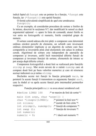 indică faptul că funcpt este un pointer la o funcţie, *funcpt este
funcţia, iar (*funcpt)() este apelul funcţiei.
     O formă echivalentă simplificată de apel este următoarea:
     funcpt();
     Ca un exemplu, să considerăm procedura de sortare a liniilor de
la intrare, descrisă în secţiunea 9.7, dar modificată în sensul ca dacă
argumentul opţional -n apare în linia de comandă, atunci liniile se
vor sorta nu lexicografic ci numeric, liniile conţinînd grupe de
numere.
     O sortare constă adesea din trei părţi: o comparare care determină
ordinea oricărei perechi de elemente, un schimb care inversează
ordinea elementelor implicate şi un algoritm de sortare care face
comparările şi inversările pînă cînd elementele sînt aduse în ordinea
cerută. Algoritmul de sortare este independent de operaţiile de
comparare şi inversare, astfel încît transmiţînd diferite funcţii de
comparare şi inversare funcţiei de sortare, elementele de intrare se
pot aranja după diferite criterii.
     Compararea lexicografică a două linii se realizează prin funcţiile
strcmp şi swap. Mai avem nevoie de o rutină numcmp care să
compare două linii pe baza valorilor numerice şi care să returneze
aceiaşi indicatori ca şi rutina strcmp.
     Declarăm aceste trei funcţii în funcţia principală main, iar
pointerii la aceste funcţii îi transmitem ca argumente funcţiei sort,
care la rîndul ei va apela aceste funcţii prin intermediul pointerilor
respectivi.
             Funcţia principală main va avea atunci următorul cod:
    #define LINES 100                  /* nr maxim de linii de sortat */
    main (int argc, char *argv[]) {
    char *lineptr[LINES];   /* pointeri la linii text */
    int nlines;             /* număr de linii citite */
    int strcmp(), numcmp(); /* funcţii de comparare */
    int swap ();            /* funcţia de inversare */
    int numeric;
    numeric = 0;            /* 1 dacă sort numeric */
 __________________________________________________________________________
                                    103
 