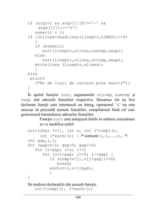 if (argc>1 && argv[1][0]=='-' &&
          argv[1][1]=='n')
        numeric = 1;
    if ((nlines=readlines(lineptr,LINES))>=0)
        {
        if (numeric)
            sort(lineptr,nlines,numcmp,swap);
        else
            sort(lineptr,nlines,strcmp,swap);
        writelines (lineptr,nlines);
        }
    else
      printf
        ("Nr de linii de intrare prea maren");
    }
    În apelul funcţiei sort, argumentele strcmp, numcmp şi
swap sînt adresele funcţiilor respective. Deoarece ele au fost
declarate funcţii care returnează un întreg, operatorul ’&’ nu este
necesar să preceadă numele funcţiilor, compilatorul fiind cel care
gestionează transmiterea adreselor funcţiilor.
           Funcţia sort care aranjează liniile în ordinea crescătoare
           se va modifica astfel:
    sort(char *v[], int n, int (*comp)(),
         int (*exch)()) { /* sortează v0, v1, ... , vn−1 */
    int gap,i,j;
    for (gap=n/2; gap>0; gap/=2)
       for (i=gap; i<n; i++)
          for (j=i-gap; j>=0; j-=gap) {
             if (comp(v[j],v[j+gap])<=0)
                 break;
             exch(v+j,v+j+gap);
             }
    }
    Să studiem declaraţiile din această funcţie.
        int(*comp)(), (*exch)();
 __________________________________________________________________________
                                    104
 