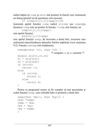 indică faptul că comp şi exch sînt pointeri la funcţii care returnează
un întreg (primul set de paranteze este necesar).
        if (comp(v[j],v[j+gap])<=0)
înseamnă apelul funcţiei comp (adică strcmp sau numcmp),
deoarece comp este un pointer la funcţie, *comp este funcţia, iar
        comp(v[j],v[j+gap])
este apelul funcţiei.
        exch(v+j,v+j+gap)
este apelul funcţiei swap, de inversare a două linii, inversare care
realizează interschimbarea adreselor liniilor implicate (vezi secţiunea
9.2). Funcţia numcmp este următoarea:
    numcmp(char *s1, char *s2) {
                          /* compară s1 şi s2 numeric */
    double atof(),v1,v2;
    v1 = atof(s1);
    v2 = atof(s2);
    if (v1<v2)
       return -1;
    else
       if (v1>v2)
          return 1;
       else
          return 0;
    }
   Pentru ca programul nostru să fie complet să mai prezentăm şi
codul funcţiei swap, care schimbă între ei pointerii a două linii.
    swap(char *px[], char *py[]) {
    char *temp;
    temp = *px;
    *px = *py;
    *py = temp;
    }



 __________________________________________________________________________
                                    105
 
