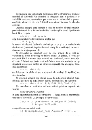 Elementele sau variabilele menţionate într-o structură se numesc
membri ai structurii. Un membru al structurii sau o etichetă şi o
variabilă oarecare, nemembru, pot avea acelaşi nume fără a genera
conflicte, deoarece ele vor fi întotdeauna deosebite una de alta din
context.
    Acolada dreaptă care încheie o listă de membri ai unei structuri
poate fi urmată de o listă de variabile, la fel ca şi în cazul tipurilor de
bază. De exemplu:
         struct {. . .} x,y,z;
este din punct de vedere sintactic analog cu:
         int x,y,z;
în sensul că fiecare declaraţie declară pe x, y şi z ca variabile de
tipul numit (structură în primul caz şi întreg în al doilea) şi cauzează
alocarea de spaţiu pentru ele.
    O declaraţie de structură care nu este urmată de o listă de
variabile nu alocă memorie; ea descrie numai un şablon, o formă de
structură. Dacă structura este marcată sau etichetată, atunci marcajul
ei poate fi folosit mai tîrziu pentru definirea unor alte variabile de tip
structură, cu acelaşi şablon ca structura marcată. De exemplu, fiind
dată declaraţia:
         struct date d;
ea defineşte variabila d, ca o structură de acelaşi fel (şablon) ca
structura date.
    O structură externă sau statică poate fi iniţializată, ataşînd după
definiţia ei o listă de iniţializatori pentru componente, de exemplu:
         struct date d = {4,7,1984,185,"iulie"};
    Un membru al unei structuri este referit printr-o expresie de
forma:
         nume-structură.membru
în care operatorul membru de structură ’.’ leagă numele membrului
de numele structurii. Ca exemplu fie atribuirea:
        leap = (d.year%4==0) && (d.year%100!=0)
               || (d.year%400==0);
sau verificarea numelui lunii:
        if (strcmp(d.mon_name,"august")==0) ...
 __________________________________________________________________________
                                    107
 