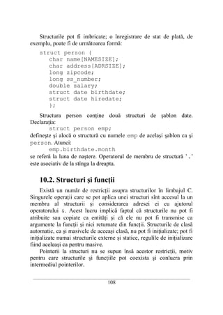 Structurile pot fi imbricate; o înregistrare de stat de plată, de
exemplu, poate fi de următoarea formă:
    struct person {
       char name[NAMESIZE];
       char address[ADRSIZE];
       long zipcode;
       long ss_number;
       double salary;
       struct date birthdate;
       struct date hiredate;
       };
    Structura person conţine două structuri de şablon date.
Declaraţia:
        struct person emp;
defineşte şi alocă o structură cu numele emp de acelaşi şablon ca şi
person. Atunci:
        emp.birthdate.month
se referă la luna de naştere. Operatorul de membru de structură ’.’
este asociativ de la stînga la dreapta.

    10.2. Structuri şi funcţii
     Există un număr de restricţii asupra structurilor în limbajul C.
Singurele operaţii care se pot aplica unei structuri sînt accesul la un
membru al structurii şi considerarea adresei ei cu ajutorul
operatorului &. Acest lucru implică faptul că structurile nu pot fi
atribuite sau copiate ca entităţi şi că ele nu pot fi transmise ca
argumente la funcţii şi nici returnate din funcţii. Structurile de clasă
automatic, ca şi masivele de aceeaşi clasă, nu pot fi iniţializate; pot fi
iniţializate numai structurile externe şi statice, regulile de iniţializare
fiind aceleaşi ca pentru masive.
     Pointerii la structuri nu se supun însă acestor restricţii, motiv
pentru care structurile şi funcţiile pot coexista şi conlucra prin
intermediul pointerilor.

 __________________________________________________________________________
                                    108
 