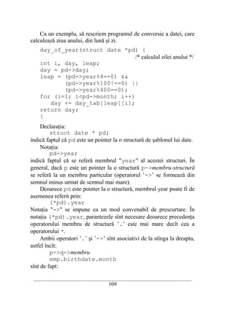 Ca un exemplu, să rescriem programul de conversie a datei, care
calculează ziua anului, din lună şi zi.
    day_of_year(struct date *pd) {
                                /* calculul zilei anului */
    int i, day, leap;
    day = pd->day;
    leap = (pd->year%4==0) &&
           (pd->year%100!==0) ||
           (pd->year%400==0);
    for (i=1; i<pd->month; i++)
       day += day_tab[leap][i];
    return day;
    }
     Declaraţia:
         struct date * pd;
indică faptul că pd este un pointer la o structură de şablonul lui date.
     Notaţia:
         pd->year
indică faptul că se referă membrul "year" al acestei structuri. În
general, dacă p este un pointer la o structură p->membru-structură
se referă la un membru particular (operatorul ’->’ se formează din
semnul minus urmat de semnul mai mare).
     Deoarece pd este pointer la o structură, membrul year poate fi de
asemenea referit prin:
         (*pd).year
Notaţia "->" se impune ca un mod convenabil de prescurtare. În
notaţia (*pd).year, parantezele sînt necesare deoarece precedenţa
operatorului membru de structură ’.’ este mai mare decît cea a
operatorului *.
     Ambii operatori ’.’ şi ’->’ sînt asociativi de la stînga la dreapta,
astfel încît:
         p->q->membru
         emp.birthdate.month
sînt de fapt:

 __________________________________________________________________________
                                    109
 