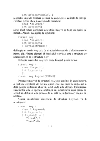 int keycount[NKEYS];
respectiv unul de pointeri la şiruri de caractere şi celălalt de întregi.
Fiecărui cuvînt cheie îi corespunde perechea:
         char *keyword;
         int keycount;
astfel încît putem considera cele două masive ca fiind un masiv de
perechi. Atunci, declaraţia de structură:
    struct key {
       char *keyword;
       int keycount;
       } keytab[NKEYS];
defineşte un masiv keytab de structuri de acest tip şi alocă memorie
pentru ele. Fiecare element al masivului keytab este o structură de
acelaşi şablon ca şi structura key.
    Definiţia masivului keytab poate fi scrisă şi sub forma:
    struct key {
       char *keyword;
       int keycount;
       };
    struct key keytab[NKEYS];
    Deoarece masivul de structuri keytab conţine, în cazul nostru,
o mulţime constantă de cuvinte cheie, este mai uşor de iniţializat o
dată pentru totdeauna chiar în locul unde este definit. Iniţializarea
structurilor este o operaţie analoagă cu iniţializarea unui masiv în
sensul că definiţia este urmată de o listă de iniţializatori închişi în
acolade.
    Atunci iniţializarea masivului de structuri keytab va fi
următoarea:
    struct key {
       char * keyword;
       int keycount;
       } keytab[] = {
          "break",0,
          "case",0,
 __________________________________________________________________________
                                    111
 