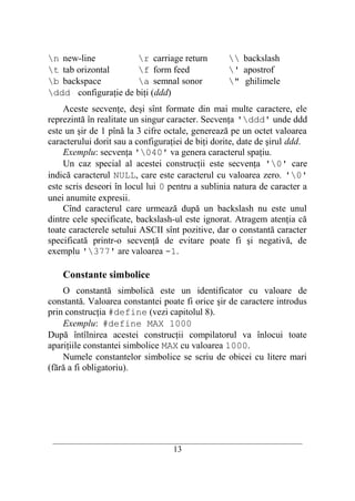 n new-line          r carriage return               backslash
t tab orizontal     f form feed                    ' apostrof
b backspace         a semnal sonor                 " ghilimele
ddd configuraţie de biţi (ddd)
    Aceste secvenţe, deşi sînt formate din mai multe caractere, ele
reprezintă în realitate un singur caracter. Secvenţa 'ddd' unde ddd
este un şir de 1 pînă la 3 cifre octale, generează pe un octet valoarea
caracterului dorit sau a configuraţiei de biţi dorite, date de şirul ddd.
    Exemplu: secvenţa '040' va genera caracterul spaţiu.
    Un caz special al acestei construcţii este secvenţa '0' care
indică caracterul NULL, care este caracterul cu valoarea zero. '0'
este scris deseori în locul lui 0 pentru a sublinia natura de caracter a
unei anumite expresii.
    Cînd caracterul care urmează după un backslash nu este unul
dintre cele specificate, backslash-ul este ignorat. Atragem atenţia că
toate caracterele setului ASCII sînt pozitive, dar o constantă caracter
specificată printr-o secvenţă de evitare poate fi şi negativă, de
exemplu '377' are valoarea -1.

    Constante simbolice
    O constantă simbolică este un identificator cu valoare de
constantă. Valoarea constantei poate fi orice şir de caractere introdus
prin construcţia #define (vezi capitolul 8).
    Exemplu: #define MAX 1000
După întîlnirea acestei construcţii compilatorul va înlocui toate
apariţiile constantei simbolice MAX cu valoarea 1000.
    Numele constantelor simbolice se scriu de obicei cu litere mari
(fără a fi obligatoriu).




 __________________________________________________________________________
                                    13
 