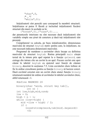 "char",0,
            /* ... */
            "while",0};
     Iniţializatorii sînt perechi care corespund la membrii structurii.
Iniţializarea ar putea fi făcută şi incluzînd iniţializatorii fiecărei
structuri din masiv în acolade ca în:
          {"break",0},{"case",0}....
dar parantezele interioare nu sînt necesare dacă iniţializatorii sînt
variabile simple sau şiruri de caractere şi dacă toţi iniţializatorii sînt
prezenţi.
     Compilatorul va calcula, pe baza iniţializatorilor, dimensiunea
masivului de structuri keytab motiv pentru care, la iniţializare, nu
este necesară indicarea dimensiunii masivului.
     Programul de numărare a cuvintelor cheie începe cu definirea
masivului de structuri keytab. Rutina principală main citeşte
textul de la intrare prin apel repetat la o funcţie getword, care
extrage din intrare cîte un cuvînt la un apel. Fiecare cuvînt este apoi
căutat în tabelul keytab cu ajutorul unei funcţii de căutare
binary, descrisă în secţiunea 7.5. Lista cuvintelor cheie trebuie să
fie în ordine crescătoare pentru ca funcţia binary să lucreze corect.
Dacă cuvîntul cercetat este un cuvînt cheie atunci funcţia binary
returnează numărul de ordine al cuvîntului în tabelul cuvintelor cheie,
altfel returnează −1.
    #define MAXWORD 20
    binary(char *word, struct key tab[],
            int n) {
    int low,high,mid,cond;
    low = 0;
    high = n - 1;
    while (low<=high) {
       mid =(low + high) / 2;
       if (
          (cond=strcmp(word,tab[mid].keyword))
            <0)
 __________________________________________________________________________
                                    112
 