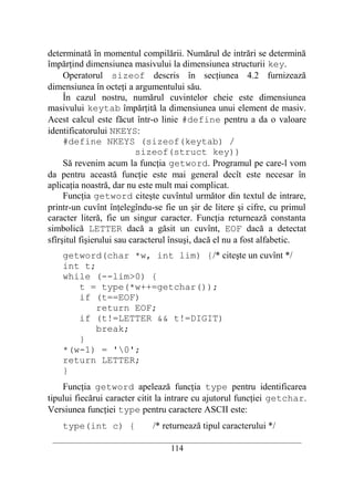 determinată în momentul compilării. Numărul de intrări se determină
împărţind dimensiunea masivului la dimensiunea structurii key.
     Operatorul sizeof descris în secţiunea 4.2 furnizează
dimensiunea în octeţi a argumentului său.
     În cazul nostru, numărul cuvintelor cheie este dimensiunea
masivului keytab împărţită la dimensiunea unui element de masiv.
Acest calcul este făcut într-o linie #define pentru a da o valoare
identificatorului NKEYS:
     #define NKEYS (sizeof(keytab) /
                           sizeof(struct key))
     Să revenim acum la funcţia getword. Programul pe care-l vom
da pentru această funcţie este mai general decît este necesar în
aplicaţia noastră, dar nu este mult mai complicat.
     Funcţia getword citeşte cuvîntul următor din textul de intrare,
printr-un cuvînt înţelegîndu-se fie un şir de litere şi cifre, cu primul
caracter literă, fie un singur caracter. Funcţia returnează constanta
simbolică LETTER dacă a găsit un cuvînt, EOF dacă a detectat
sfîrşitul fişierului sau caracterul însuşi, dacă el nu a fost alfabetic.
    getword(char *w, int lim) {/* citeşte un cuvînt */
    int t;
    while (--lim>0) {
       t = type(*w++=getchar());
       if (t==EOF)
           return EOF;
       if (t!=LETTER && t!=DIGIT)
           break;
       }
    *(w-1) = '0';
    return LETTER;
    }
    Funcţia getword apelează funcţia type pentru identificarea
tipului fiecărui caracter citit la intrare cu ajutorul funcţiei getchar.
Versiunea funcţiei type pentru caractere ASCII este:
    type(int c) {             /* returnează tipul caracterului */
 __________________________________________________________________________
                                    114
 