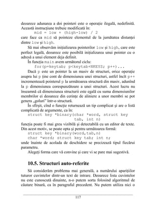 deoarece adunarea a doi pointeri este o operaţie ilegală, nedefinită.
Această instrucţiune trebuie modificată în:
        mid = low + (high-low) / 2
care face ca mid să pointeze elementul de la jumătatea distanţei
dintre low şi high.
    Să mai observăm iniţializarea pointerilor low şi high, care este
perfect legală, deoarece este posibilă iniţializarea unui pointer cu o
adresă a unui element deja definit.
    În funcţia main avem următorul ciclu:
        for(p=keytab; p<keytab+NKEYS; p++)...
    Dacă p este un pointer la un masiv de structuri, orice operaţie
asupra lui p ţine cont de dimensiunea unei structuri, astfel încît p++
incrementează pointerul p la următoarea structură din masiv, adunînd
la p dimensiunea corespunzătoare a unei structuri. Acest lucru nu
înseamnă că dimensiunea structurii este egală cu suma dimensiunilor
membrilor ei deoarece din cerinţe de aliniere a unor membri se pot
genera „goluri” într-o structură.
    În sfîrşit, cînd o funcţie returnează un tip complicat şi are o listă
complicată de argumente, ca în:
    struct key *binary(char *word, struct key
                                   tab, int n)
funcţia poate fi mai greu vizibilă şi detectabilă cu un editor de texte.
Din acest motiv, se poate opta şi pentru următoarea formă:
    struct key *binary(word,tab,n)
    char *word; struct key tab; int n;
unde înainte de acolada de deschidere se precizează tipul fiecărui
parametru.
    Alegeţi forma care vă convine şi care vi se pare mai sugestivă.

    10.5. Structuri auto-referite
    Să considerăm problema mai generală, a numărului apariţiilor
tuturor cuvintelor dintr-un text de intrare. Deoarece lista cuvintelor
nu este cunoscută dinainte, n-o putem sorta folosind algoritmul de
căutare binară, ca în paragraful precedent. Nu putem utiliza nici o

 __________________________________________________________________________
                                    117
 