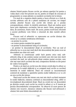 căutare liniară pentru fiecare cuvînt, pe măsura apariţiei lui pentru a
vedea dacă a mai fost prezent sau nu, pentru că timpul de execuţie al
programelor ar creşte pătratic cu numărul cuvintelor de la intrare.
     Un mod de a organiza datele pentru a lucra eficient cu o listă de
cuvinte arbitrare este de a păstra mulţimea de cuvinte, tot timpul
sortată, plasînd fiecare nou cuvînt din intrare pe o poziţie
corespunzătoare, relativ la intrările anterioare. Dacă am realiza acest
lucru prin deplasarea cuvintelor într-un masiv liniar, programul ar
dura, de asemenea, foarte mult. De aceea, pentru rezolvarea eficientă
a acestei probleme vom folosi o structură de date numită arbore
binar.
     Fiecare nod al arborelui va reprezenta un cuvînt distinct din
intrare şi va conţine următoarea informaţie:
- un pointer la cuvînt;
- un contor pentru numărul de apariţii;
- un pointer la descendentul stîng al cuvîntului;
- un pointer la descendentul drept al cuvîntului. Nici un nod al
arborelui nu va avea mai mult decît doi descendenţi dar poate avea un
descendent sau chiar nici unul.
     Arborele se construieşte astfel încît pentru orice nod, sub-
arborele stîng al său conţine numai cuvintele care sînt mai mici decît
cuvîntul din nod, iar sub-arborele drept conţine numai cuvinte, care
sînt mai mari decît cuvîntul din nod, compararea făcîndu-se din punct
de vedere lexicografic.
     Pentru a şti dacă un cuvînt nou din intrare există deja în arbore se
porneşte de la nodul rădăcină şi se compară noul cuvînt cu cuvîntul
memorat în nodul rădăcină. Dacă ele coincid se incrementează
contorul de numărare a apariţiilor pentru nodul rădăcină şi se va citi
un nou cuvînt din intrare.
     Dacă noul cuvînt din intrare este mai mic decît cuvîntul memorat
în nodul rădăcină, căutarea continuă cu descendentul stîng, altfel se
investighează descendentul drept. Dacă nu există nici un descendent
pe direcţia cerută, noul cuvînt nu există în arbore şi va fi inserat pe
poziţia descendentului corespunzător. Se observă că acest proces de
căutare este recursiv, deoarece căutarea din fiecare nod utilizează o
căutare într-unul dintre descendenţii săi.
 __________________________________________________________________________
                                    118
 