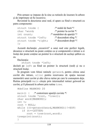 Prin urmare se impune de la sine ca rutinele de inserare în arbore
şi de imprimare să fie recursive.
    Revenind la descrierea unui nod, el apare ca fiind o structură cu
patru componente:
    struct tnode {           /* nodul de bază */
    char *word;              /* pointer la cuvînt */
    int count;           /* numărător de apariţii */
    struct tnode *left;      /* descendent stîng */
    struct tnode *right;     /* descendent drept */
    };
    Această declaraţie „recursivă” a unui nod este perfect legală,
deoarece o structură nu poate conţine ca şi componentă o intrare a ei
însăşi dar poate conţine un pointer la o structură de acelaşi şablon cu
ea.
    Declaraţia:
         struct tnode *left;
declară pe left ca fiind un pointer la structură (nod) şi nu o
structură însăşi.
    În program vom folosi rutinele getword, pentru citirea unui
cuvînt din intrare, alloc pentru rezervarea de spaţiu necesar
memorării unui cuvînt şi alte cîteva rutine pe care le cunoaştem deja.
Rutina principală main citeşte prin intermediul rutinei getword un
cuvînt, şi îl plasează în arbore prin rutina tree.
    #define MAXWORD 20
    main() {    /* contorizare apariţii cuvinte */
    struct tnode *root, *tree();
    char word[MAXWORD];
    int t;
    root = NULL;
    while ((t=getword(word,MAXWORD))!=EOF)
       if (t==LETTER)
           root = tree(root,word);
    treeprint(root);
    }
 __________________________________________________________________________
                                    119
 