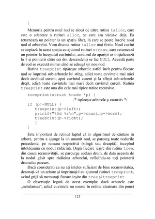 }
    Memoria pentru noul nod se alocă de către rutina talloc, care
este o adaptare a rutinei alloc, pe care am văzut-o deja. Ea
returnează un pointer la un spaţiu liber, în care se poate înscrie noul
nod al arborelui. Vom discuta rutina talloc mai tîrziu. Noul cuvînt
se copiază în acest spaţiu cu ajutorul rutinei strsav, care returnează
un pointer la începutul cuvîntului, contorul de apariţii se iniţializează
la 1 şi pointerii către cei doi descendenţi se fac NULL. Această parte
de cod se execută numai cînd se adaugă un nou nod.
    Rutina treeprint tipăreşte arborele astfel încît pentru fiecare
nod se imprimă sub-arborele lui stîng, adică toate cuvintele mai mici
decît cuvîntul curent, apoi cuvîntul curent şi la sfîrşit sub-arborele
drept, adică toate cuvintele mai mari decît cuvîntul curent. Rutina
treeprint este una din cele mai tipice rutine recursive.
    treeprint(struct tnode *p) {
                       /* tipăreşte arborele p recursiv */
    if (p!=NULL) {
       treeprint(p->left);
       printf("%5d %sn",p->count,p->word);
       treeprint(p->right);
       }
    }
    Este important de reţinut faptul că în algoritmul de căutare în
arbore, pentru a ajunge la un anumit nod, se parcurg toate nodurile
precedente, pe ramura respectivă (stîngă sau dreaptă), începînd
întotdeauna cu nodul rădăcină. După fiecare ieşire din rutina tree,
din cauza recursivităţii, se parcurge acelaşi drum, de data aceasta de
la nodul găsit spre rădăcina arborelui, refăcîndu-se toţi pointerii
drumului parcurs.
    Dacă consideraţi ca nu aţi înţeles suficient de bine recursivitatea,
desenaţi-vă un arbore şi imprimaţi-l cu ajutorul rutinei treeprint,
avînd grijă să memoraţi fiecare ieşire din tree şi treeprint.
    O observaţie legată de acest exemplu: dacă arborele este
„nebalansat“, adică cuvintele nu sosesc în ordine aleatoare din punct
 __________________________________________________________________________
                                    121
 