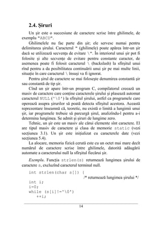 2.4. Şiruri
     Un şir este o succesiune de caractere scrise între ghilimele, de
exemplu "ABCD".
     Ghilimelele nu fac parte din şir; ele servesc numai pentru
delimitarea şirului. Caracterul " (ghilimele) poate apărea într-un şir
dacă se utilizează secvenţa de evitare ". În interiorul unui şir pot fi
folosite şi alte secvenţe de evitare pentru constante caracter, de
asemenea poate fi folosit caracterul  (backslash) la sfîrşitul unui
rînd pentru a da posibilitatea continuării unui şir pe mai multe linii,
situaţie în care caracterul  însuşi va fi ignorat.
     Pentru şirul de caractere se mai foloseşte denumirea constantă şir
sau constantă de tip şir.
     Cînd un şir apare într-un program C, compilatorul creează un
masiv de caractere care conţine caracterele şirului şi plasează automat
caracterul NULL ('0') la sfîrşitul şirului, astfel ca programele care
operează asupra şirurilor să poată detecta sfîrşitul acestora. Această
reprezentare înseamnă că, teoretic, nu există o limită a lungimii unui
şir, iar programele trebuie să parcurgă şirul, analizîndu-l pentru a-i
determina lungimea. Se admit şi şiruri de lungime zero.
     Tehnic, un şir este un masiv ale cărui elemente sînt caractere. El
are tipul masiv de caractere şi clasa de memorie static (vezi
secţiunea 3.1). Un şir este iniţializat cu caracterele date (vezi
secţiunea 5.4).
     La alocare, memoria fizică cerută este cu un octet mai mare decît
numărul de caractere scrise între ghilimele, datorită adăugării
automate a caracterului null la sfîrşitul fiecărui şir.
    Exemplu. Funcţia strlen(s) returnează lungimea şirului de
caractere s, excluzînd caracterul terminal null.
    int strlen(char s[]) {
                          /* returnează lungimea şirului */
    int i;
    i=0;
    while (s[i]!='0')
       ++i;
 __________________________________________________________________________
                                    14
 