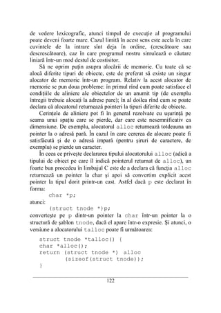 de vedere lexicografic, atunci timpul de execuţie al programului
poate deveni foarte mare. Cazul limită în acest sens este acela în care
cuvintele de la intrare sînt deja în ordine, (crescătoare sau
descrescătoare), caz în care programul nostru simulează o căutare
liniară într-un mod destul de costisitor.
     Să ne oprim puţin asupra alocării de memorie. Cu toate că se
alocă diferite tipuri de obiecte, este de preferat să existe un singur
alocator de memorie într-un program. Relativ la acest alocator de
memorie se pun doua probleme: în primul rînd cum poate satisface el
condiţiile de aliniere ale obiectelor de un anumit tip (de exemplu
întregii trebuie alocaţi la adrese pare); în al doilea rînd cum se poate
declara că alocatorul returnează pointeri la tipuri diferite de obiecte.
     Cerinţele de aliniere pot fi în general rezolvate cu uşurinţă pe
seama unui spaţiu care se pierde, dar care este nesemnificativ ca
dimensiune. De exemplu, alocatorul alloc returnează totdeauna un
pointer la o adresă pară. În cazul în care cererea de alocare poate fi
satisfăcută şi de o adresă impară (pentru şiruri de caractere, de
exemplu) se pierde un caracter.
     În ceea ce priveşte declararea tipului alocatorului alloc (adică a
tipului de obiect pe care îl indică pointerul returnat de alloc), un
foarte bun procedeu în limbajul C este de a declara că funcţia alloc
returnează un pointer la char şi apoi să convertim explicit acest
pointer la tipul dorit printr-un cast. Astfel dacă p este declarat în
forma:
         char *p;
atunci:
         (struct tnode *)p;
converteşte pe p dintr-un pointer la char într-un pointer la o
structură de şablon tnode, dacă el apare într-o expresie. Şi atunci, o
versiune a alocatorului talloc poate fi următoarea:
    struct tnode *talloc() {
    char *alloc();
    return (struct tnode *) alloc
           (sizeof(struct tnode));
    }
 __________________________________________________________________________
                                    122
 