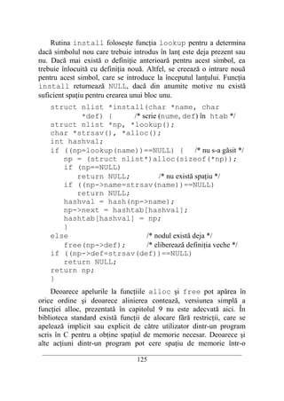 Rutina install foloseşte funcţia lookup pentru a determina
dacă simbolul nou care trebuie introdus în lanţ este deja prezent sau
nu. Dacă mai există o definiţie anterioară pentru acest simbol, ea
trebuie înlocuită cu definiţia nouă. Altfel, se creează o intrare nouă
pentru acest simbol, care se introduce la începutul lanţului. Funcţia
install returnează NULL, dacă din anumite motive nu există
suficient spaţiu pentru crearea unui bloc unu.
    struct nlist *install(char *name, char
           *def) {     /* scrie (nume, def) în htab */
    struct nlist *np, *lookup();
    char *strsav(), *alloc();
    int hashval;
    if ((np=lookup(name))==NULL) { /* nu s-a găsit */
       np = (struct nlist*)alloc(sizeof(*np));
       if (np==NULL)
          return NULL;          /* nu există spaţiu */
       if ((np->name=strsav(name))==NULL)
          return NULL;
       hashval = hash(np->name);
       np->next = hashtab[hashval];
       hashtab[hashval] = np;
       }
    else                   /* nodul există deja */
       free(np->def);      /* eliberează definiţia veche */
    if ((np->def=strsav(def))==NULL)
       return NULL;
    return np;
    }
    Deoarece apelurile la funcţiile alloc şi free pot apărea în
orice ordine şi deoarece alinierea contează, versiunea simplă a
funcţiei alloc, prezentată în capitolul 9 nu este adecvată aici. În
biblioteca standard există funcţii de alocare fără restricţii, care se
apelează implicit sau explicit de către utilizator dintr-un program
scris în C pentru a obţine spaţiul de memorie necesar. Deoarece şi
alte acţiuni dintr-un program pot cere spaţiu de memorie într-o
 __________________________________________________________________________
                                    125
 