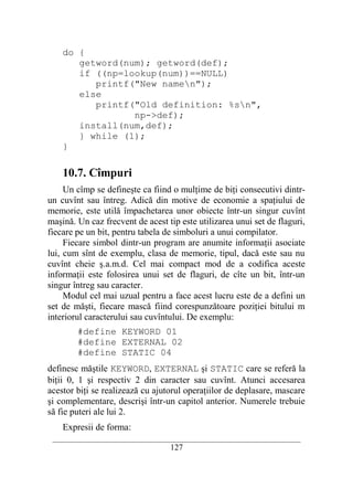 do {
       getword(num); getword(def);
       if ((np=lookup(num))==NULL)
          printf("New namen");
       else
          printf("Old definition: %sn",
                 np->def);
       install(num,def);
       } while (1);
    }

    10.7. Cîmpuri
     Un cîmp se defineşte ca fiind o mulţime de biţi consecutivi dintr-
un cuvînt sau întreg. Adică din motive de economie a spaţiului de
memorie, este utilă împachetarea unor obiecte într-un singur cuvînt
maşină. Un caz frecvent de acest tip este utilizarea unui set de flaguri,
fiecare pe un bit, pentru tabela de simboluri a unui compilator.
     Fiecare simbol dintr-un program are anumite informaţii asociate
lui, cum sînt de exemplu, clasa de memorie, tipul, dacă este sau nu
cuvînt cheie ş.a.m.d. Cel mai compact mod de a codifica aceste
informaţii este folosirea unui set de flaguri, de cîte un bit, într-un
singur întreg sau caracter.
     Modul cel mai uzual pentru a face acest lucru este de a defini un
set de măşti, fiecare mască fiind corespunzătoare poziţiei bitului m
interiorul caracterului sau cuvîntului. De exemplu:
        #define KEYWORD 01
        #define EXTERNAL 02
        #define STATIC 04
definesc măştile KEYWORD, EXTERNAL şi STATIC care se referă la
biţii 0, 1 şi respectiv 2 din caracter sau cuvînt. Atunci accesarea
acestor biţi se realizează cu ajutorul operaţiilor de deplasare, mascare
şi complementare, descrişi într-un capitol anterior. Numerele trebuie
să fie puteri ale lui 2.
    Expresii de forma:
 __________________________________________________________________________
                                    127
 