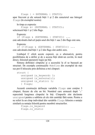 flags | = EXTERNAL | STATIC;
apar frecvent şi ele setează biţii 1 şi 2 din caracterul sau întregul
flags (în exemplul nostru)
    în timp ce expresia:
         flags &= (EXTERNAL | STATIC);
selectează biţii 1 şi 2 din flags.
    Expresia:
    if (flags & (EXTERNAL | STATIC)) ...
este adevărată cînd cel puţin unul din biţii 1 sau 2 din flags este unu.
    Expresia:
    if (!(flags & (EXTERNAL | STATIC))) ...
este adevărată cînd biţii 1 şi 2 din flags sînt ambii zero.
    Limbajul C oferă aceste expresii, ca o alternativă, pentru
posibilitatea de a defini şi de a accesa biţii dintr-un cuvînt, în mod
direct, folosind operatorii logici pe biţi.
    Sintaxa definiţiei cîmpului şi a accesului la el se bazează pe
structuri. De exemplu construcţiile #define din exemplul de mai
sus pot fi înlocuite prin definirea a trei cîmpuri:
    struct {
       unsigned is_keyword: 1;
       unsigned is_external:1;
       unsigned is_static: 1;
       } flags;
    Această construcţie defineşte variabila flags care conţine 3
cîmpuri, fiecare de cîte un bit. Numărul care urmează după ’:’
reprezintă lungimea cîmpului în biţi. Cîmpurile sînt declarate
unsigned pentru a sublinia că ele sînt cantităţi fără semn. Pentru a
ne referi la un cîmp individual din variabila flags folosim o notaţie
similară cu notaţia folosită pentru membrii structurilor.
         flags.is_keyword
         flags.is_static


 __________________________________________________________________________
                                    128
 