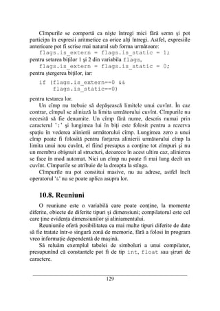 Cîmpurile se comportă ca nişte întregi mici fără semn şi pot
participa în expresii aritmetice ca orice alţi întregi. Astfel, expresiile
anterioare pot fi scrise mai natural sub forma următoare:
    flags.is_extern = flags.is_static = 1;
pentru setarea biţilor 1 şi 2 din variabila flags,
    flags.is_extern = flags.is_static = 0;
pentru ştergerea biţilor, iar:
    if (flags.is_extern==0 &&
        flags.is_static==0)
pentru testarea lor.
    Un cîmp nu trebuie să depăşească limitele unui cuvînt. În caz
contrar, cîmpul se aliniază la limita următorului cuvînt. Cîmpurile nu
necesită să fie denumite. Un cîmp fără nume, descris numai prin
caracterul ’:’ şi lungimea lui în biţi este folosit pentru a rezerva
spaţiu în vederea alinierii următorului cîmp. Lungimea zero a unui
cîmp poate fi folosită pentru forţarea alinierii următorului cîmp la
limita unui nou cuvînt, el fiind presupus a conţine tot cîmpuri şi nu
un membru obişnuit al structuri, deoarece în acest ultim caz, alinierea
se face în mod automat. Nici un cîmp nu poate fi mai lung decît un
cuvînt. Cîmpurile se atribuie de la dreapta la stînga.
    Cîmpurile nu pot constitui masive, nu au adrese, astfel încît
operatorul '&' nu se poate aplica asupra lor.

    10.8. Reuniuni
     O reuniune este o variabilă care poate conţine, la momente
diferite, obiecte de diferite tipuri şi dimensiuni; compilatorul este cel
care ţine evidenţa dimensiunilor şi aliniamentului.
     Reuniunile oferă posibilitatea ca mai multe tipuri diferite de date
să fie tratate într-o singură zonă de memorie, fără a folosi în program
vreo informaţie dependentă de maşină.
     Să reluăm exemplul tabelei de simboluri a unui compilator,
presupunînd că constantele pot fi de tip int, float sau şiruri de
caractere.

 __________________________________________________________________________
                                    129
 