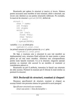 Reuniunile pot apărea în structuri şi masive şi invers. Sintaxa
pentru accesarea unui membru al unei reuniuni, dintr-o structură, sau
invers este identică cu cea pentru structurile imbricate. Pe exemplu,
în masivul de structuri symtab[NSYM] definit de:
    struct {
       char * name;
       int flags;
       int utype;
       union {
          int ival;
          float fval;
          char *pval;
          } uval;
       } symtab[NSYM];
variabila ival se referă prin:
         symtab[i].uval.ival
iar primul caracter al şirului pointat de pval prin:
         *symtab[i].uval.pval
     De fapt, o reuniune este o structură în care toţi membrii au
deplasamentul zero, structura fiind suficient de mare pentru a putea
păstra pe cel mai mare membru. Alinierea este corespunzătoare
pentru toate tipurile reuniunii. Ca şi la structuri, singurele operaţii
permise cu reuniuni sînt accesul la un membru al reuniunii şi
considerarea adresei ei.
     Reuniunile nu pot fi atribuite, transmise la funcţii sau returnate
de către acestea. Pointerii la reuniuni pot fi folosiţi în mod similar cu
pointerii la structuri.

    10.9. Declaraţii de structuri, reuniuni şi cîmpuri
    Deoarece specificatorii de structuri, reuniuni şi cîmpuri au
aceeaşi formă vom prezenta sintaxa lor generală în acest paragraf.
    Specificator-structură-sau-reuniune:
       struct-sau-union { lista-declaraţiilor }

 __________________________________________________________________________
                                    131
 
