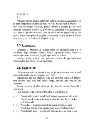 return i;
    }
     Atragem atenţia asupra diferenţei dintre o constantă caracter şi un
şir care conţine un singur caracter. "x" nu este acelaşi lucru cu 'x'.
'x' este un singur caracter, folosit pentru a genera pe un octet
valoarea numerică a literei x, din setul de caractere al calculatorului.
"x" este un şir de caractere, care în calculator se reprezintă pe doi
octeţi, dintre care primul conţine un caracter (litera x), iar al doilea
caracterul NULL care indică sfîrşitul de şir.

    2.5. Operatori
    Limbajul C prezintă un număr mare de operatori care pot fi
clasificaţi după diverse criterii. Există operatori unari, binari şi
ternari, operatori aritmetici, logici, operatori pe biţi etc.
    Într-un capitol separat vom prezenta clasele de operatori care
corespund la diferite nivele de prioritate.

    2.6. Separatori
    Un separator este un caracter sau un şir de caractere care separă
unităţile lexicale într-un program scris în C.
    Separatorul cel mai frecvent este aşa numitul spaţiu alb (blanc)
care conţine unul sau mai multe spaţii, tab-uri, new-line-uri sau
comentarii.
    Aceste construcţii sînt eliminate în faza de analiza lexicală a
compilării.
    Dăm mai jos lista separatorilor admişi în limbajul C.
( )     Parantezele mici − încadrează lista de argumente ale unei
        funcţii sau delimitează anumite părţi în cadrul expresiilor
        aritmetice etc
{ }     Acoladele − încadrează instrucţiunile compuse, care
        constituie corpul unor instrucţiuni sau corpul funcţiilor
[ ]     Parantezele mari − încadrează dimensiunile de masiv sau
 __________________________________________________________________________
                                    15
 